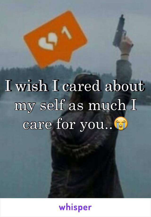 I wish I cared about my self as much I care for you..😭
