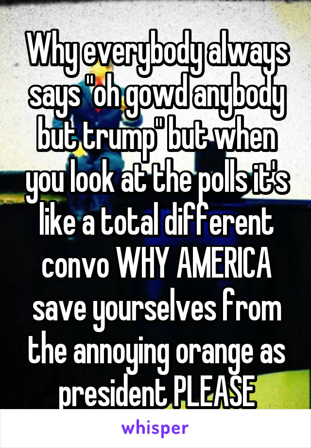 Why everybody always says "oh gowd anybody but trump" but when you look at the polls it's like a total different convo WHY AMERICA save yourselves from the annoying orange as president PLEASE