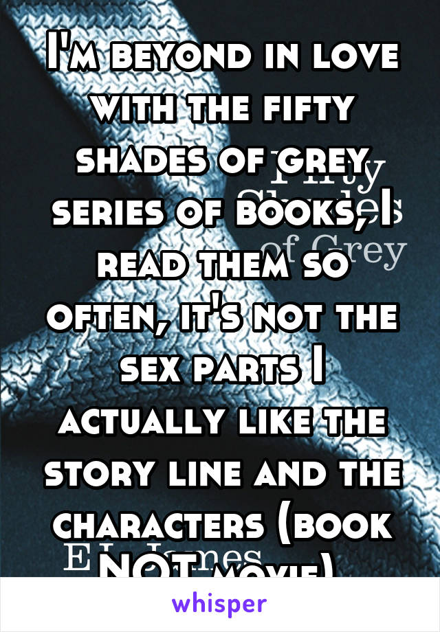 I'm beyond in love with the fifty shades of grey series of books, I read them so often, it's not the sex parts I actually like the story line and the characters (book NOT movie) 
