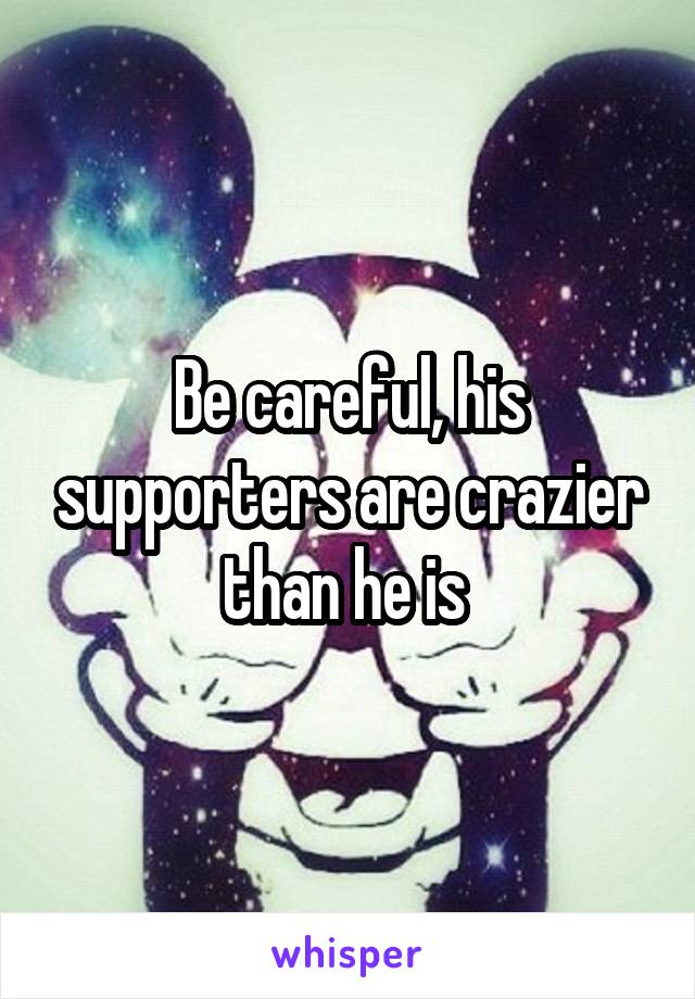 Be careful, his supporters are crazier than he is 