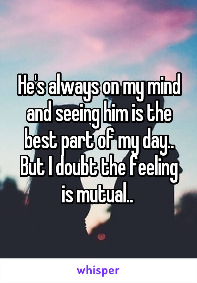 He's always on my mind and seeing him is the best part of my day.. But I doubt the feeling is mutual.. 
