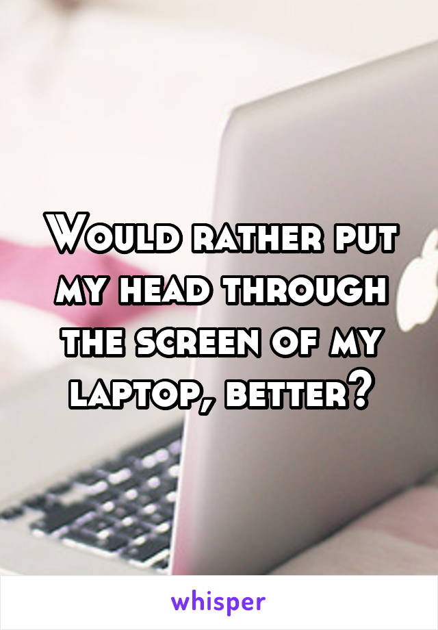 Would rather put my head through the screen of my laptop, better?