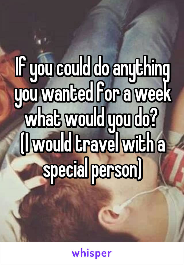 If you could do anything you wanted for a week what would you do? 
(I would travel with a special person)
