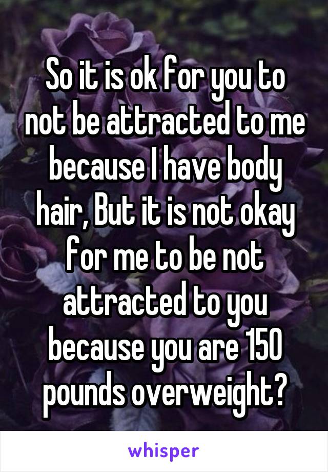 So it is ok for you to not be attracted to me because I have body hair, But it is not okay for me to be not attracted to you because you are 150 pounds overweight?