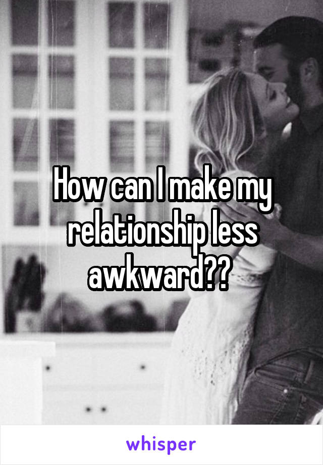 How can I make my relationship less awkward?? 