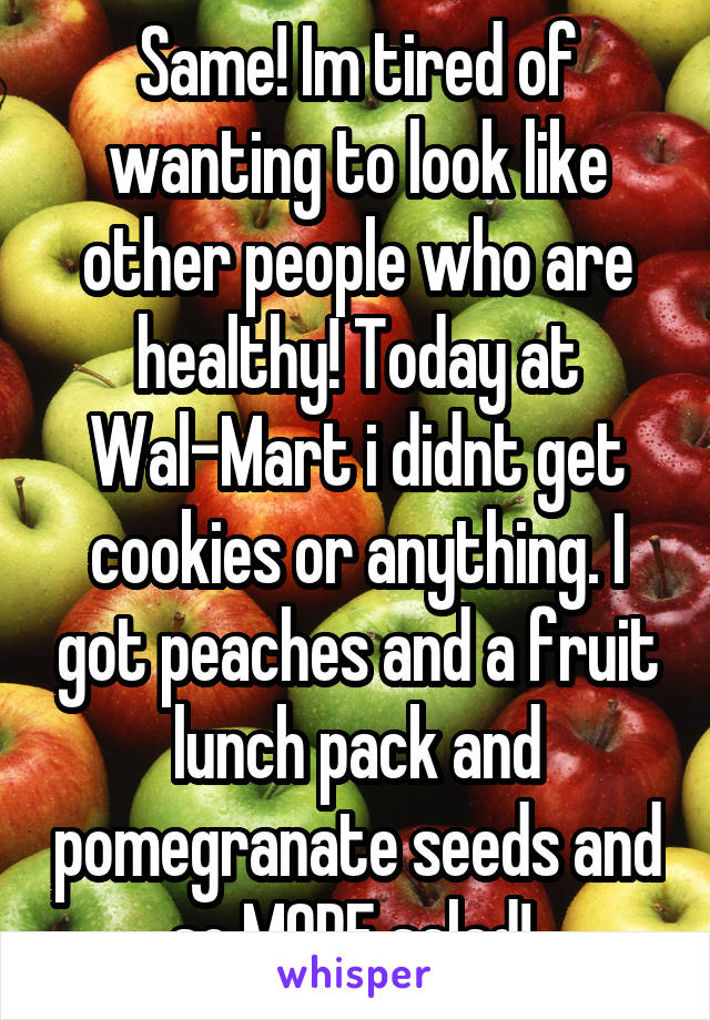 Same! Im tired of wanting to look like other people who are healthy! Today at Wal-Mart i didnt get cookies or anything. I got peaches and a fruit lunch pack and pomegranate seeds and so MORE salad! 