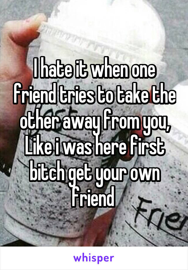 I hate it when one friend tries to take the other away from you, Like i was here first bitch get your own friend 