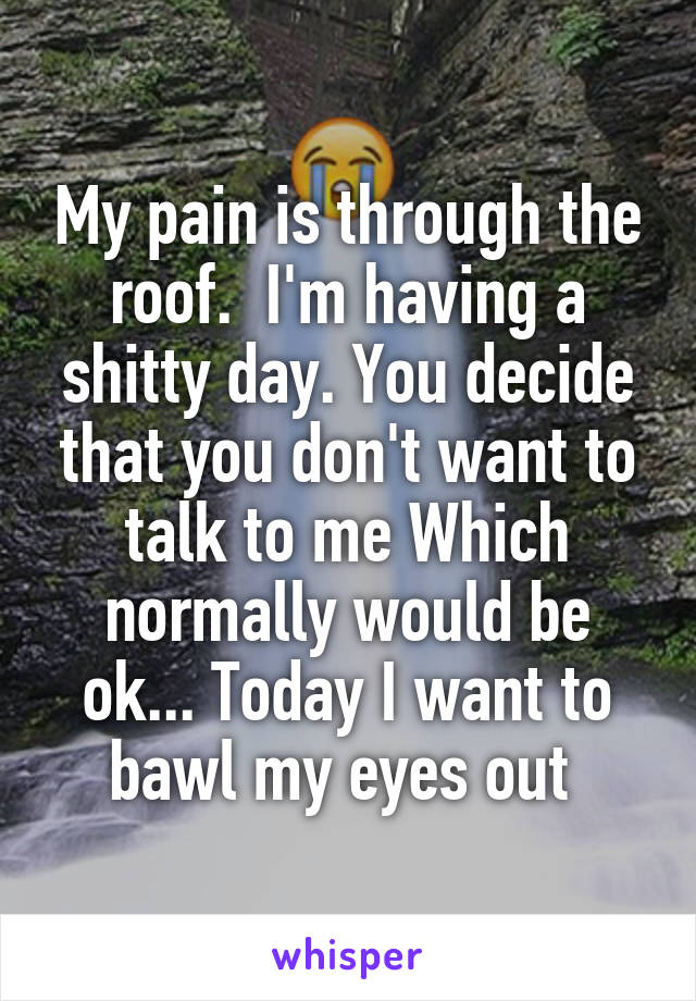 My pain is through the roof.  I'm having a shitty day. You decide that you don't want to talk to me Which normally would be ok... Today I want to bawl my eyes out 