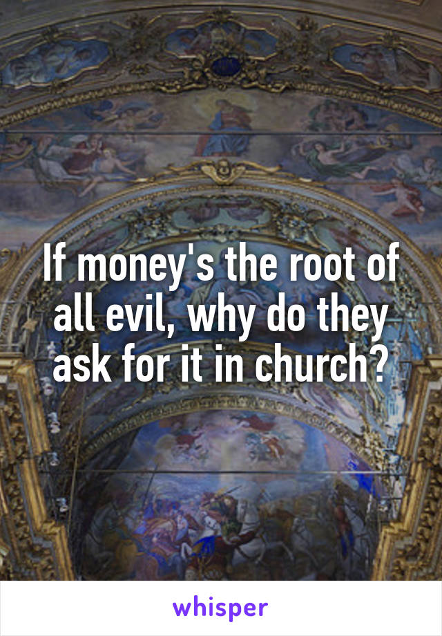 If money's the root of all evil, why do they ask for it in church?