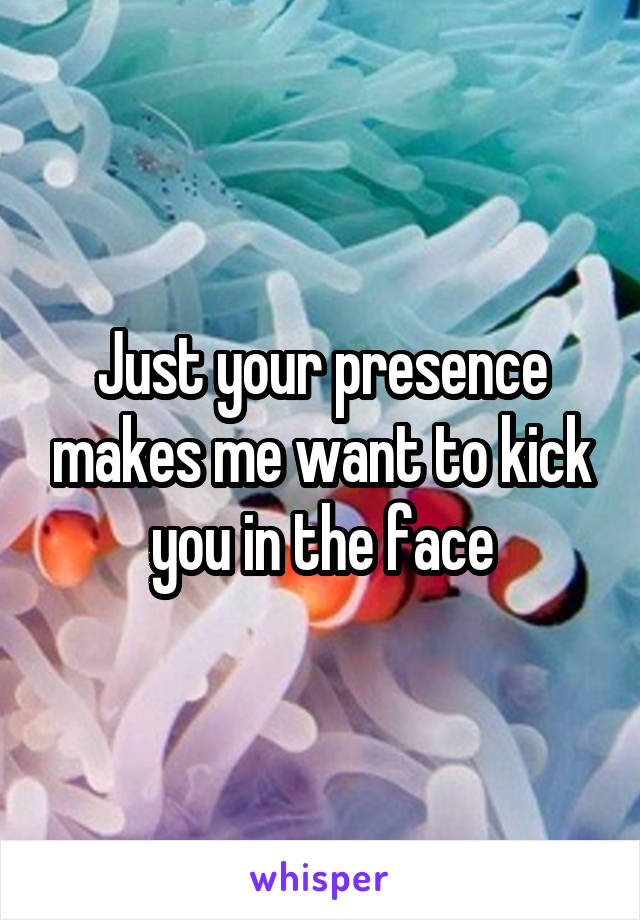 Just your presence makes me want to kick you in the face
