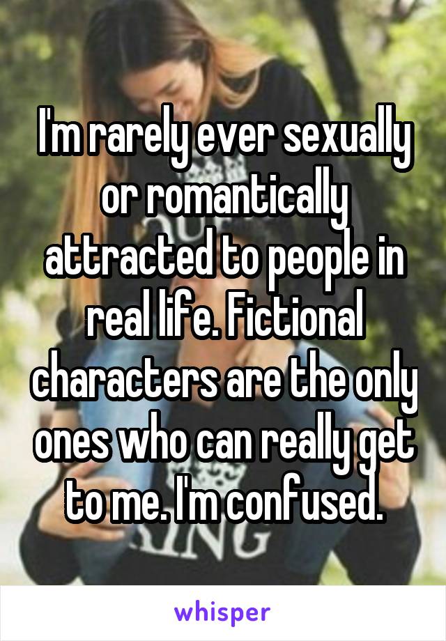 I'm rarely ever sexually or romantically attracted to people in real life. Fictional characters are the only ones who can really get to me. I'm confused.