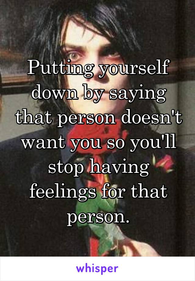 Putting yourself down by saying that person doesn't want you so you'll stop having feelings for that person.