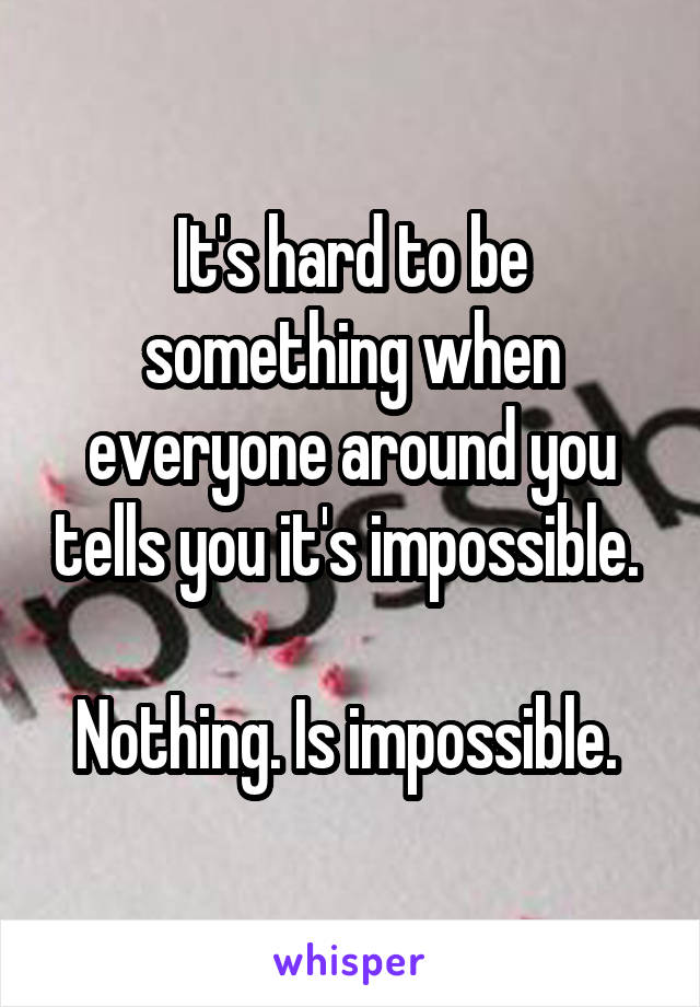 It's hard to be something when everyone around you tells you it's impossible. 

Nothing. Is impossible. 