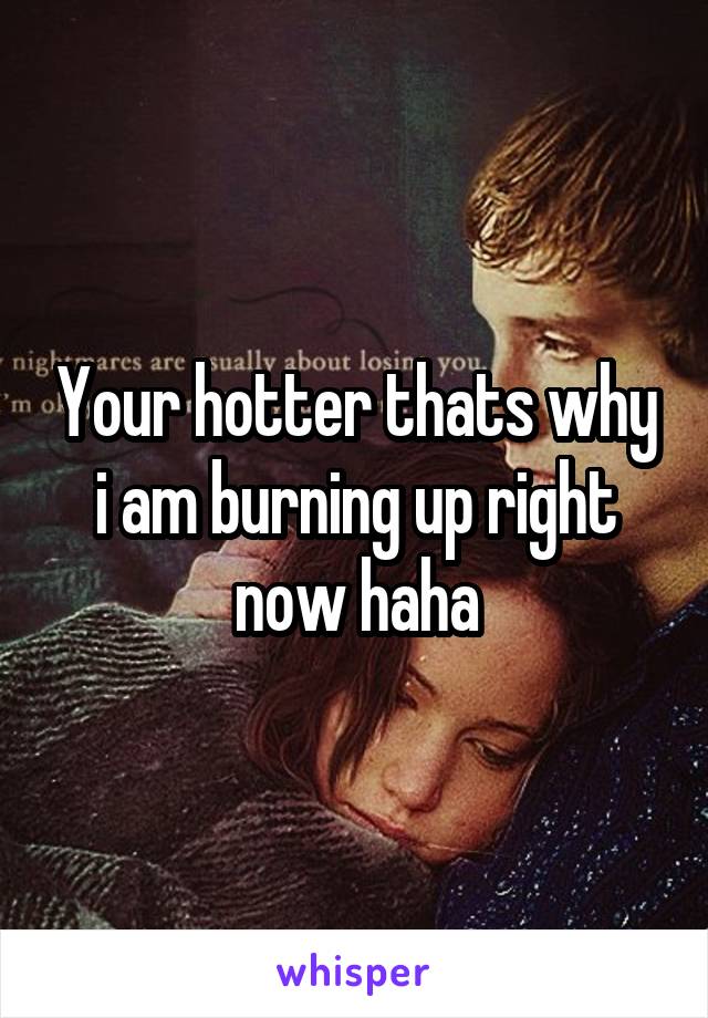 Your hotter thats why i am burning up right now haha