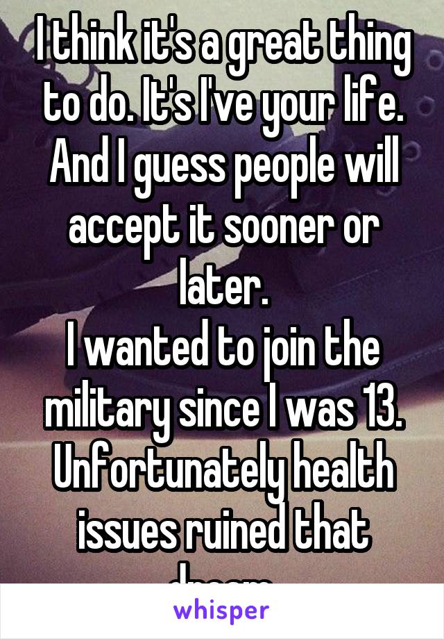 I think it's a great thing to do. It's I've your life. And I guess people will accept it sooner or later.
I wanted to join the military since I was 13. Unfortunately health issues ruined that dream.