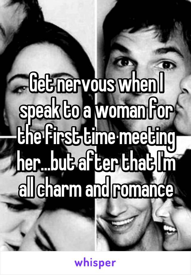 Get nervous when I speak to a woman for the first time meeting her...but after that I'm all charm and romance