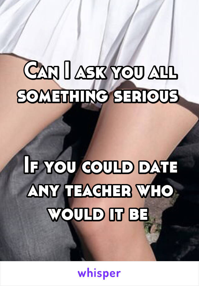 Can I ask you all something serious 


If you could date any teacher who would it be 