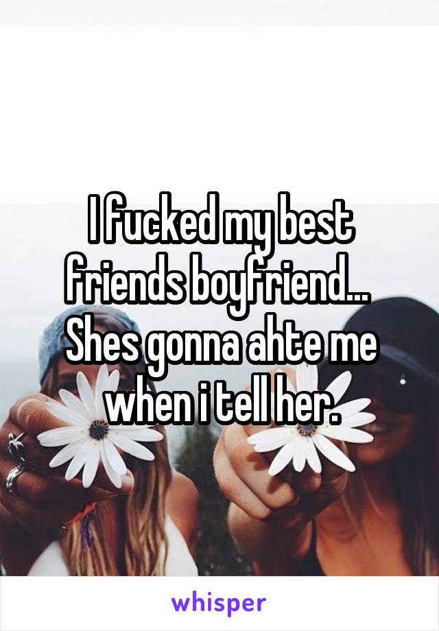I fucked my best friends boyfriend... 
Shes gonna ahte me when i tell her.