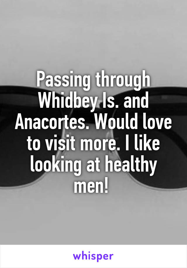 Passing through Whidbey Is. and Anacortes. Would love to visit more. I like looking at healthy men! 
