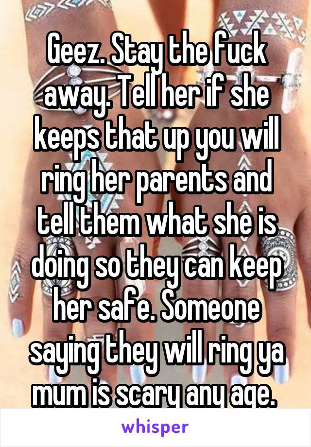 Geez. Stay the fuck away. Tell her if she keeps that up you will ring her parents and tell them what she is doing so they can keep her safe. Someone saying they will ring ya mum is scary any age. 