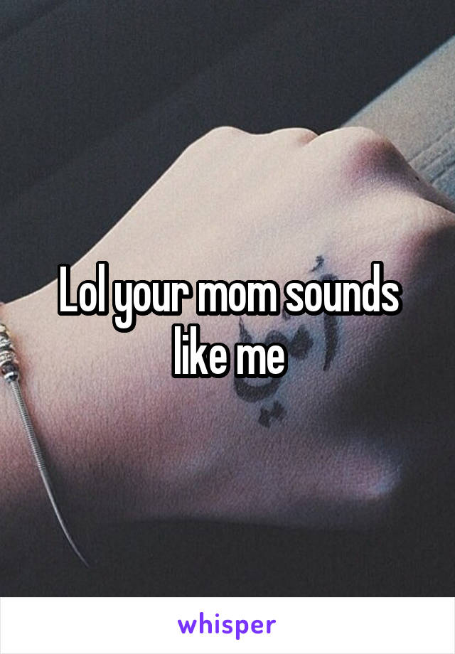 Lol your mom sounds like me
