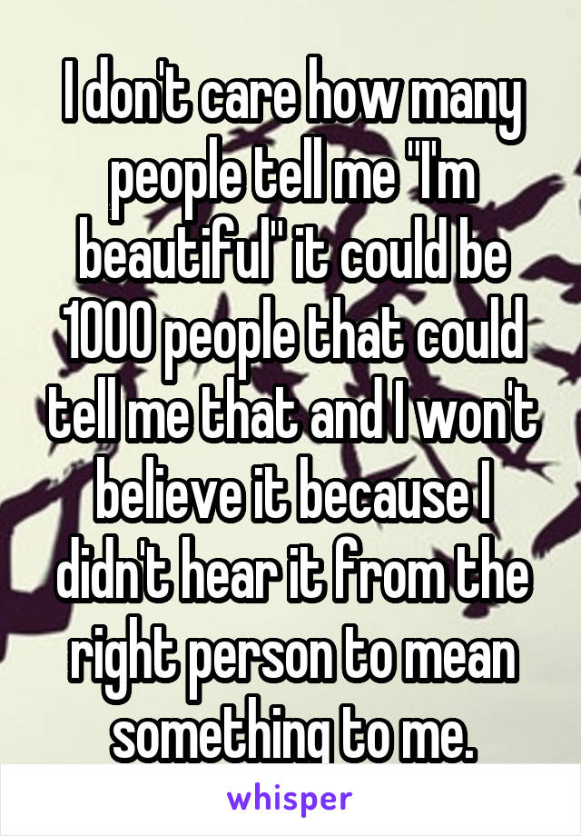 I don't care how many people tell me "I'm beautiful" it could be 1000 people that could tell me that and I won't believe it because I didn't hear it from the right person to mean something to me.