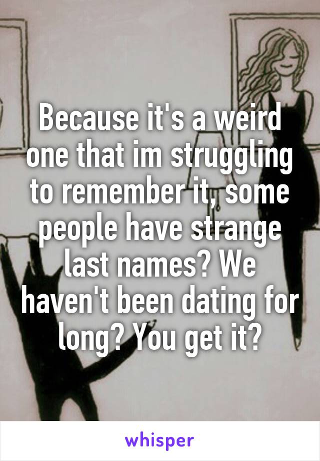 Because it's a weird one that im struggling to remember it, some people have strange last names? We haven't been dating for long? You get it?