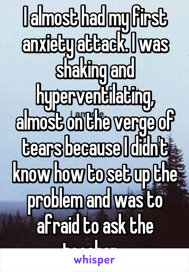 I almost had my first anxiety attack. I was shaking and hyperventilating, almost on the verge of tears because I didn't know how to set up the problem and was to afraid to ask the teacher...