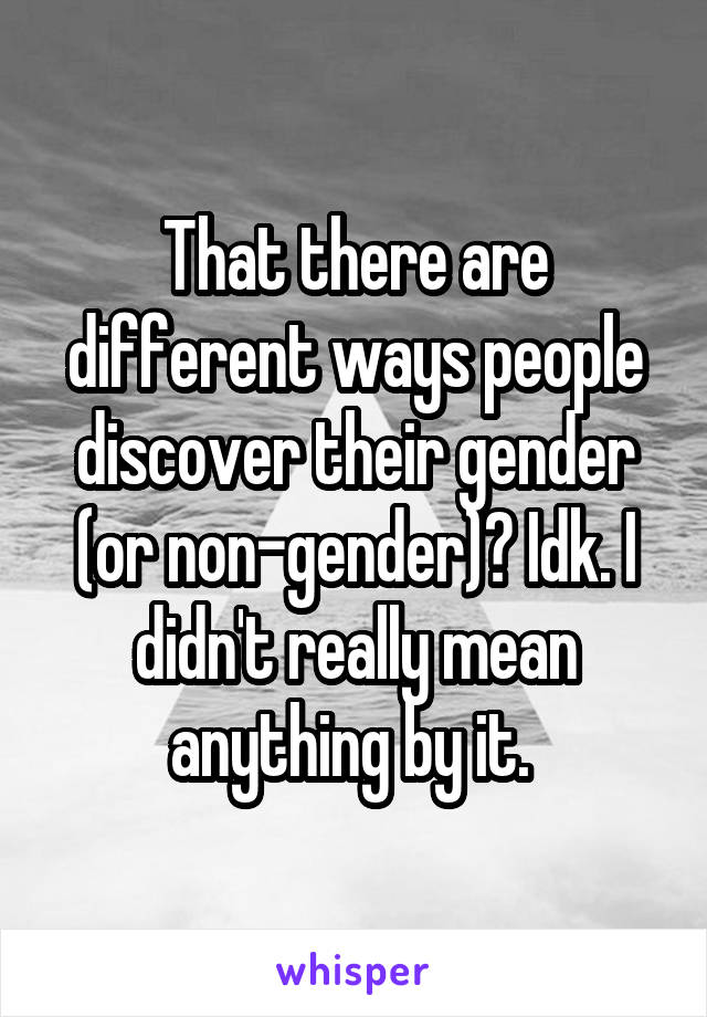 That there are different ways people discover their gender (or non-gender)? Idk. I didn't really mean anything by it. 