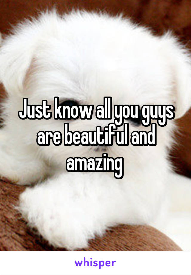 Just know all you guys are beautiful and amazing 