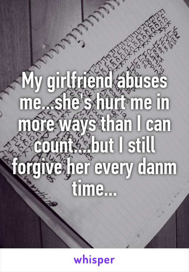 My girlfriend abuses me...she's hurt me in more ways than I can count....but I still forgive her every danm time...
