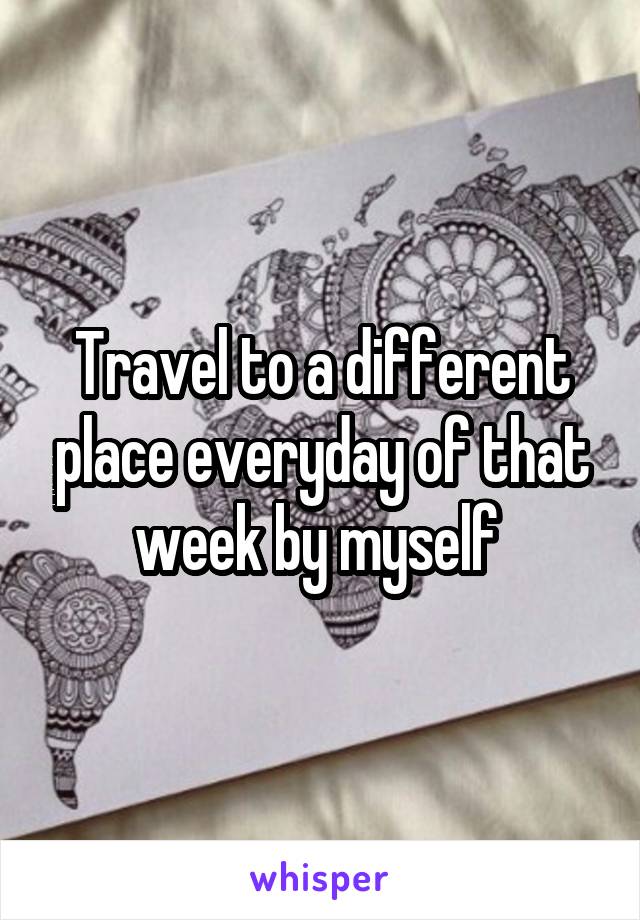 Travel to a different place everyday of that week by myself 