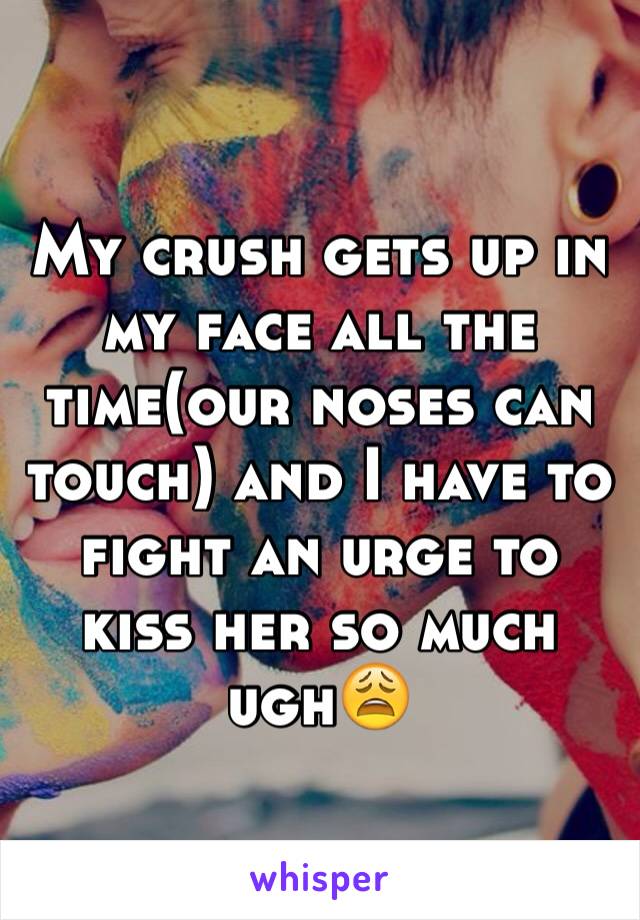 My crush gets up in my face all the time(our noses can touch) and I have to fight an urge to kiss her so much ugh😩