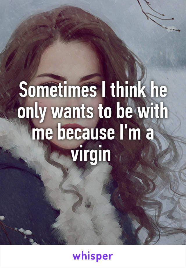 Sometimes I think he only wants to be with me because I'm a virgin 
