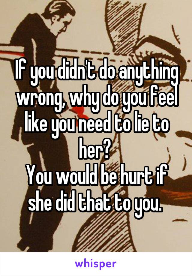 If you didn't do anything wrong, why do you feel like you need to lie to her? 
You would be hurt if she did that to you. 