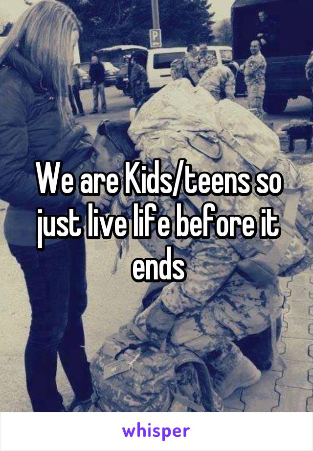 We are Kids/teens so just live life before it ends