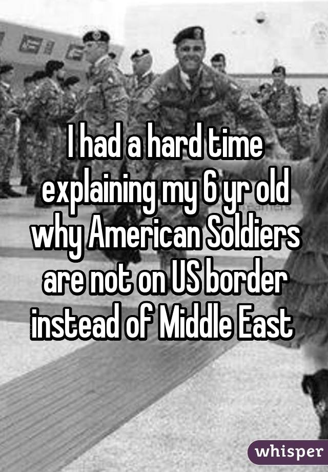I had a hard time explaining my 6 yr old why American Soldiers are not on US border instead of Middle East 