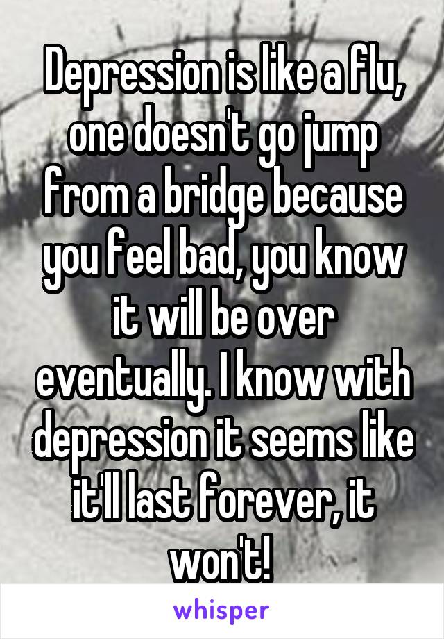 Depression is like a flu, one doesn't go jump from a bridge because you feel bad, you know it will be over eventually. I know with depression it seems like it'll last forever, it won't! 
