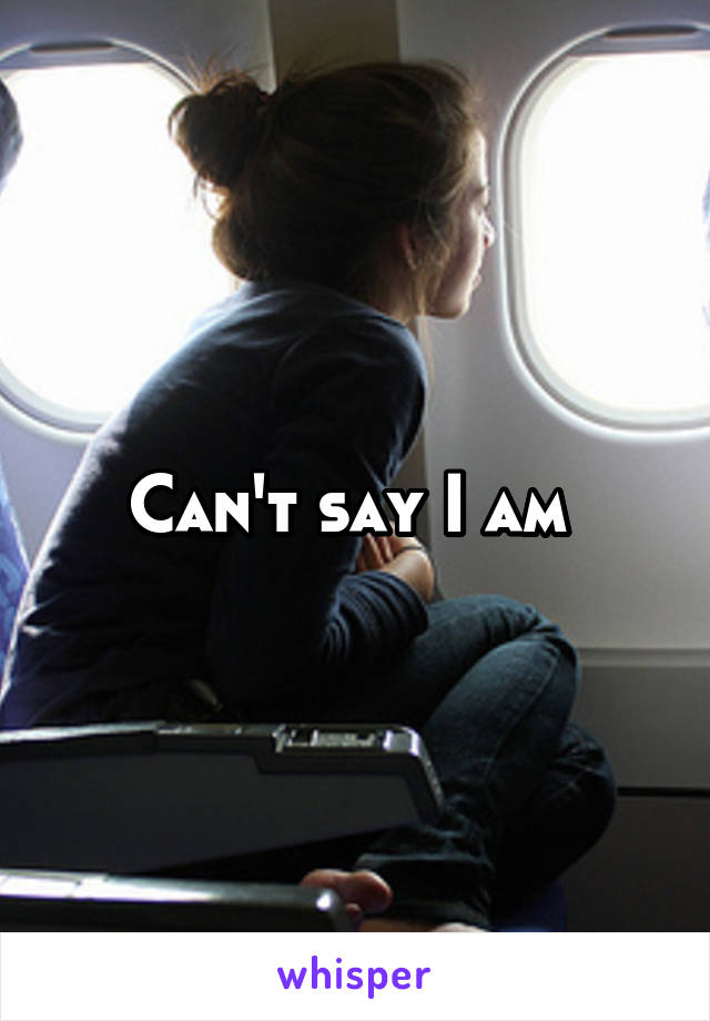 Can't say I am 