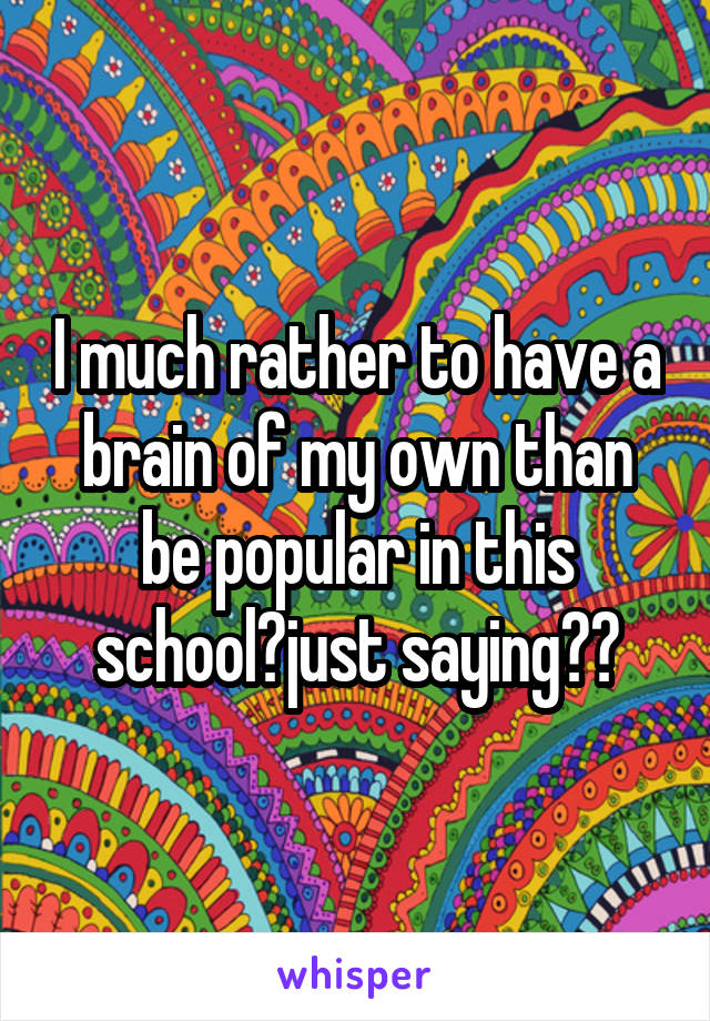 I much rather to have a brain of my own than be popular in this school🙄just saying🇵🇷