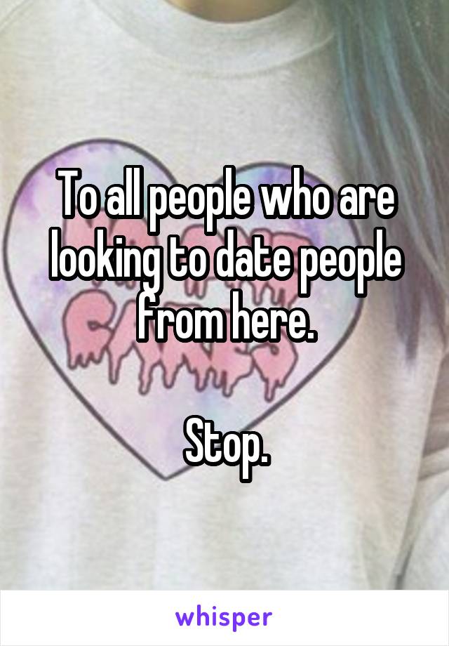 To all people who are looking to date people from here.

Stop.
