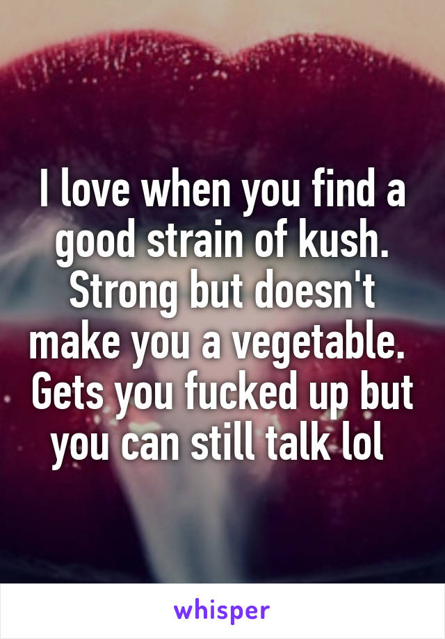 I love when you find a good strain of kush. Strong but doesn't make you a vegetable.  Gets you fucked up but you can still talk lol 