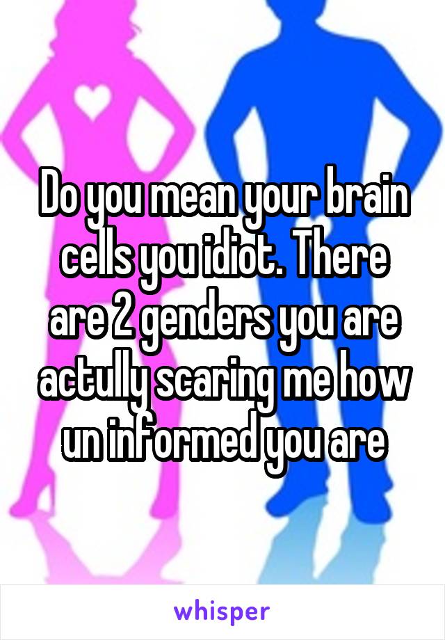 Do you mean your brain cells you idiot. There are 2 genders you are actully scaring me how un informed you are