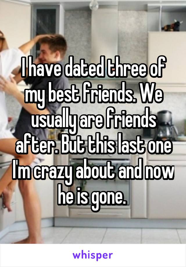 I have dated three of my best friends. We usually are friends after. But this last one I'm crazy about and now he is gone. 