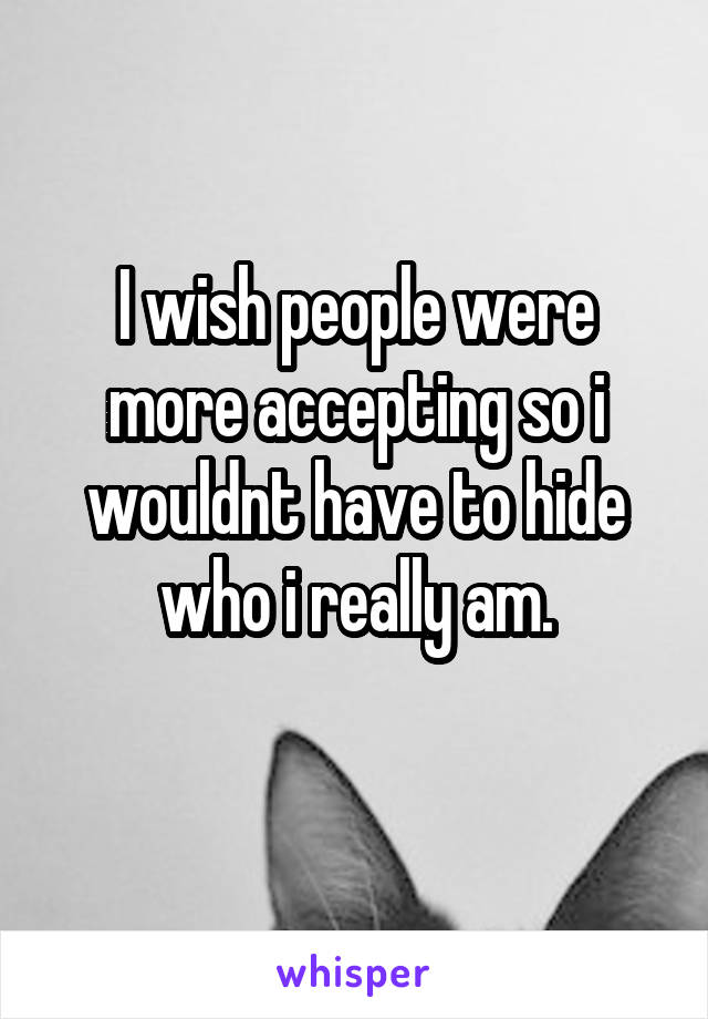 I wish people were more accepting so i wouldnt have to hide who i really am.
