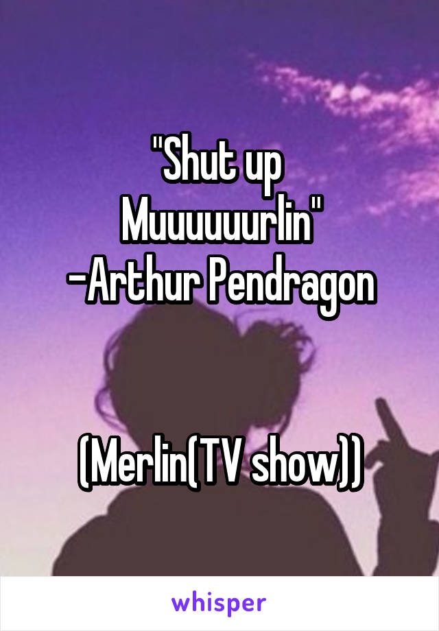 "Shut up 
Muuuuuurlin"
-Arthur Pendragon


(Merlin(TV show))