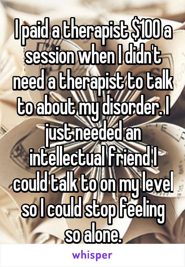 I paid a therapist $100 a session when I didn't need a therapist to talk to about my disorder. I just needed an intellectual friend I could talk to on my level so I could stop feeling so alone.