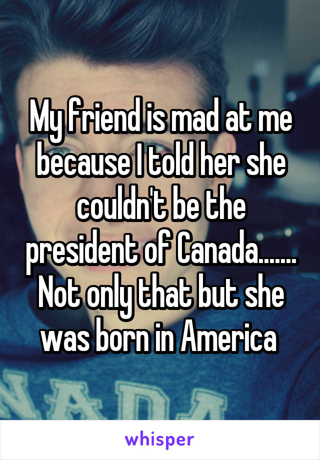 My friend is mad at me because I told her she couldn't be the president of Canada....... Not only that but she was born in America 
