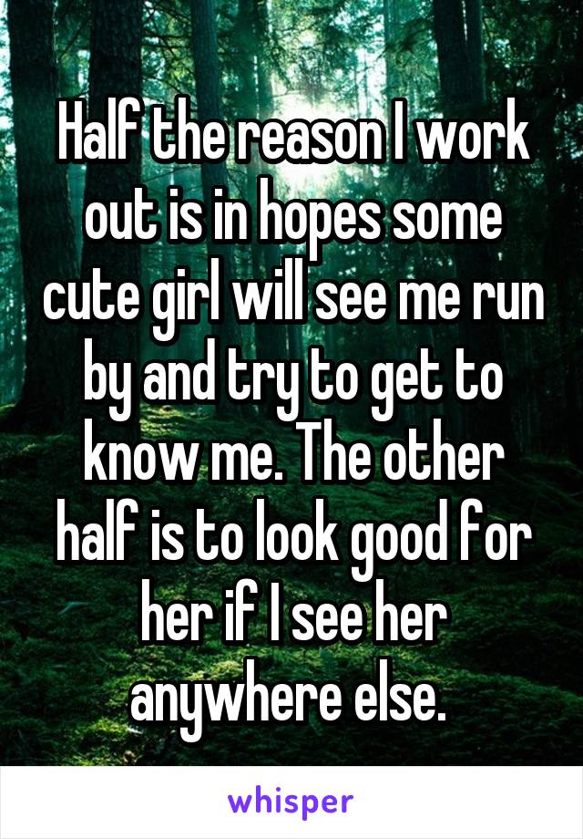 Half the reason I work out is in hopes some cute girl will see me run by and try to get to know me. The other half is to look good for her if I see her anywhere else. 