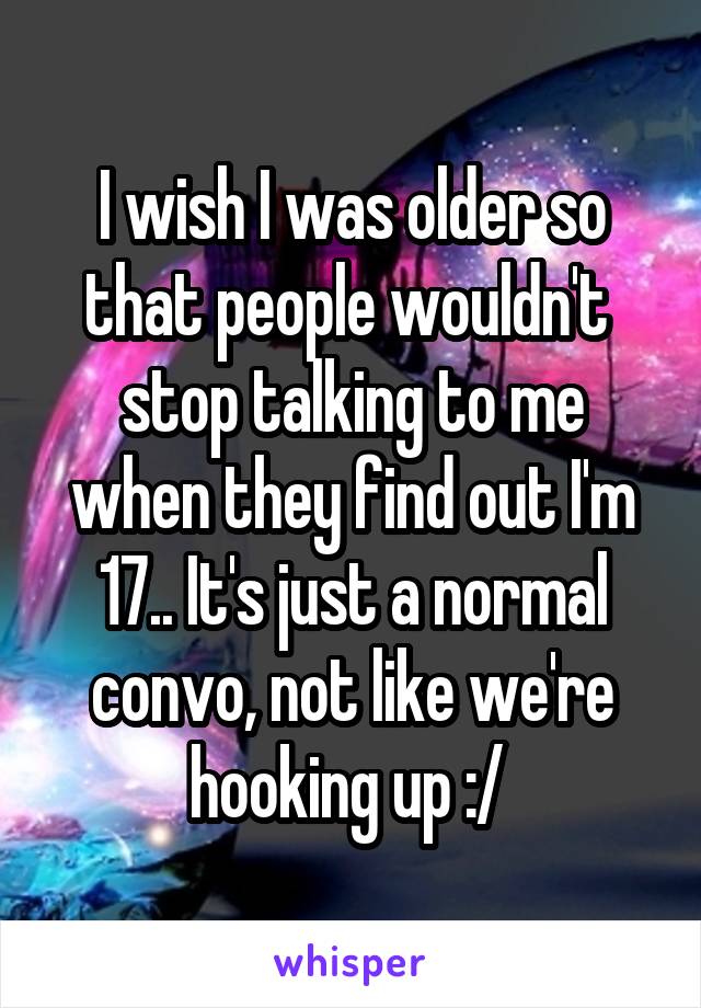 I wish I was older so that people wouldn't  stop talking to me when they find out I'm 17.. It's just a normal convo, not like we're hooking up :/ 